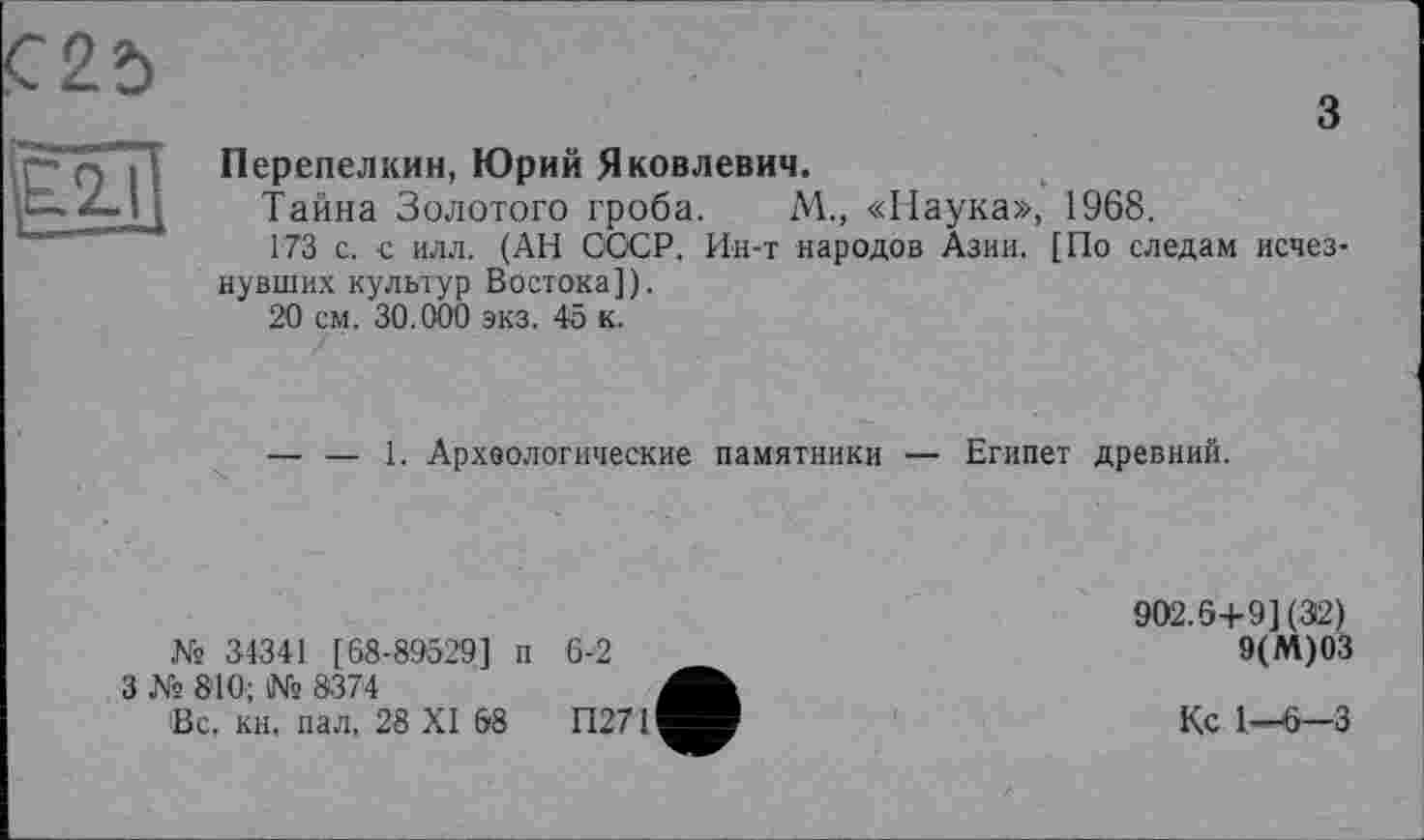 ﻿з
Перепелкин, Юрий Яковлевич.
Тайна Золотого гроба. М., «Наука», 1968.
173 с. с илл. (АН СССР. Ин-т народов Азии. [По следам исчезнувших культур Востока]).
20 см. 30.000 экз. 45 к.
— — 1. Археологические памятники — Египет древний.
№ 34341 [68-89529] п 6-2
3 Ns 8’10; № 8374
Вс. кн. пал, 28 XI 68	П271
902.6+9] (312)
9(М)03
Кс 1—-6—3